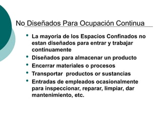 No Diseñados Para Ocupación Continua
• La mayoria de los Espacios Confinados no
estan diseñados para entrar y trabajar
continuamente
• Diseñados para almacenar un producto
• Encerrar materiales o procesos
• Transportar productos or sustancias
• Entradas de empleados ocasionalmente
para inspeccionar, reparar, limpiar, dar
mantenimiento, etc.
 