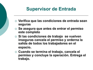 Supervisor de Entrada
 Verifica que las condiciones de entrada sean
seguras
 Se asegura que antes de entrar el permiso
este completo
 Si las condiciones de trabajo se vuelven
inseguras cancela el permiso y orderna la
salida de todos los trabajadores en el
espacio.
 Cuando se termina el trabajo, cancela el
permiso y concluye la operación. Entrega el
trabajo.
 