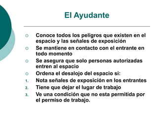 El Ayudante
 Conoce todos los peligros que existen en el
espacio y las señales de exposición
 Se mantiene en contacto con el entrante en
todo momento
 Se asegura que solo personas autorizadas
entren al espacio
 Ordena el desalojo del espacio si:
1. Nota señales de exposición en los entrantes
2. Tiene que dejar el lugar de trabajo
3. Ve una condición que no esta permitida por
el permiso de trabajo.
 