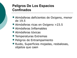 Peligros De Los Espacios
Confinados
• Atmósferas deficientes de Oxigeno, menor
de 19.5
• Atmósferas ricas en Oxigeno >23.5
• Atmósferas Inflamables
• Atmósferas tóxicas
• Temperaturas Extremas
• Peligros de Entrampamiento
• Ruido, Superficies mojadas, resbalosas,
objetos que caen
 