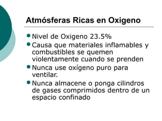 Atmósferas Ricas en Oxigeno
•Nivel de Oxigeno 23.5%
•Causa que materiales inflamables y
combustibles se quemen
violentamente cuando se prenden
•Nunca use oxígeno puro para
ventilar.
•Nunca almacene o ponga cilindros
de gases comprimidos dentro de un
espacio confinado
 