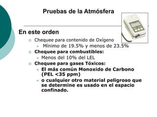 Pruebas de la Atmósfera
 Chequee para contenido de Oxígeno
 Mínimo de 19.5% y menos de 23.5%
 Chequee para combustibles:
 Menos del 10% del LEL
 Chequee para gases Tóxicos:
 El más común Monoxido de Carbono
(PEL <35 ppm)
 o cualquier otro material peligroso que
se determine es usado en el espacio
confinado.
En este orden
 