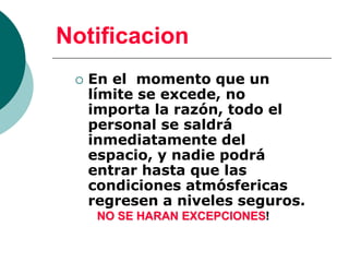 Notificacion
 En el momento que un
límite se excede, no
importa la razón, todo el
personal se saldrá
inmediatamente del
espacio, y nadie podrá
entrar hasta que las
condiciones atmósfericas
regresen a niveles seguros.
NO SE HARAN EXCEPCIONES!
 