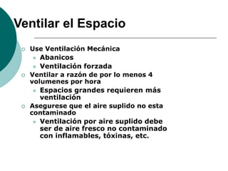 Ventilar el Espacio
 Use Ventilación Mecánica
 Abanicos
 Ventilación forzada
 Ventilar a razón de por lo menos 4
volumenes por hora
 Espacios grandes requieren más
ventilación
 Asegurese que el aire suplido no esta
contaminado
 Ventilación por aire suplido debe
ser de aire fresco no contaminado
con inflamables, tóxinas, etc.
 
