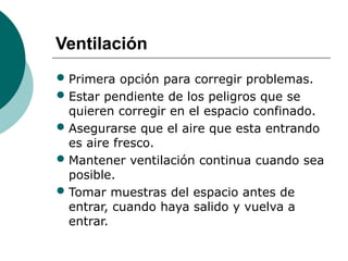 Ventilación
• Primera opción para corregir problemas.
• Estar pendiente de los peligros que se
quieren corregir en el espacio confinado.
• Asegurarse que el aire que esta entrando
es aire fresco.
• Mantener ventilación continua cuando sea
posible.
• Tomar muestras del espacio antes de
entrar, cuando haya salido y vuelva a
entrar.
 