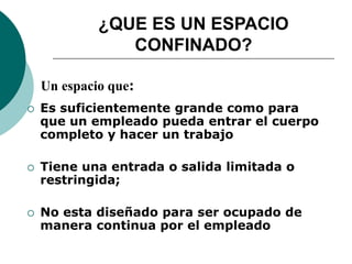 ¿QUE ES UN ESPACIO
CONFINADO?
 Es suficientemente grande como para
que un empleado pueda entrar el cuerpo
completo y hacer un trabajo
 Tiene una entrada o salida limitada o
restringida;
 No esta diseñado para ser ocupado de
manera continua por el empleado
Un espacio que:
 