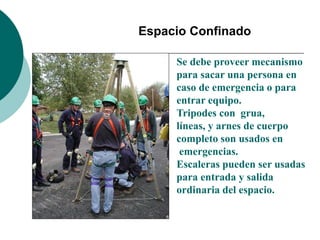 Espacio Confinado
Se debe proveer mecanismo
para sacar una persona en
caso de emergencia o para
entrar equipo.
Tripodes con grua,
líneas, y arnes de cuerpo
completo son usados en
emergencias.
Escaleras pueden ser usadas
para entrada y salida
ordinaria del espacio.
 