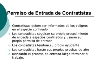 Permiso de Entrada de Contratistas
 Contratistas deben ser informados de los peligros
en el espacio confinado
 Los contratistas seguiran su propio procedimiento
de entrada a espacios confinados y usarán su
propio permiso de entrada
 Los contratistas tendrán su propio ayudante
 Los contratistas harán sus propias pruebas de aire
 Revisarán el proceso de entrada luego terminar el
trabajo.
 