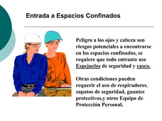 Entrada a Espacios Confinados
Peligro a los ojos y cabeza son
riesgos potenciales a encontrarse
en los espacios confinados, se
requiere que todo entrante use
Espejuelos de seguridad y casco.
Otras condiciones pueden
requerir el uso de respiradores,
zapatos de seguridad, guantes
protectivos,y otros Equipo de
Protección Personal.
 