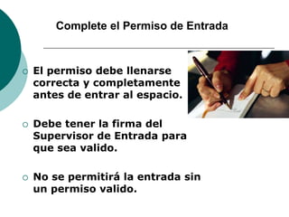 Complete el Permiso de Entrada
 El permiso debe llenarse
correcta y completamente
antes de entrar al espacio.
 Debe tener la firma del
Supervisor de Entrada para
que sea valido.
 No se permitirá la entrada sin
un permiso valido.
 