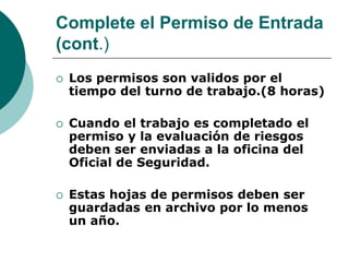 Complete el Permiso de Entrada
(cont.)
 Los permisos son validos por el
tiempo del turno de trabajo.(8 horas)
 Cuando el trabajo es completado el
permiso y la evaluación de riesgos
deben ser enviadas a la oficina del
Oficial de Seguridad.
 Estas hojas de permisos deben ser
guardadas en archivo por lo menos
un año.
 