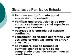 Sistemas de Permiso de Entrada
• Permiso escrito firmado por el
suspervisor de entrada.
• Verificar que precauciones de pre-
entrada se tomaron y si el espacio es
seguro para entrar.
• Posteado a la entrada del espacio
confinado.
• Especificar los riesgos aparentes y las
acciones correctivas antes de entrar
al espacio.
• Se requiere que se termine el
permiso cuando la tarea se ha
completado o cuando existen nuevas
condiciones.
 