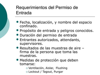 Requerimientos del Permiso de
Entrada
• Fecha, localización, y nombre del espacio
confinado.
• Propósito de entrada y peligros conocidos.
• Duración del permiso de entrada
• Entrantes autorizados, attendants,
supervisores.
• Resultados de las muestras de aire –
firma de la persona que toma las
muestras.
• Medidas de protección que deben
tomarse:
 Ventilación, Aislar, Flushing
 Lockout / Tagout, Purgar
 