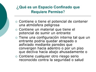 ¿Qué es un Espacio Confinado que
Requiere Permiso?
 Contiene o tiene el potencial de contener
una atmósfera peligrosa
 Contiene un material que tiene el
potencial de sumir un entrante
 Tiene una configuración interna tal que un
entrante podria quedar atrapado o
asfixiado mediante paredes que
convergen hacia adentro o por un piso
que decliva hacia abajo ahusadamente o
 Contiene cualquier otro riesgo serio
reconocido contra la seguridad o salud
 