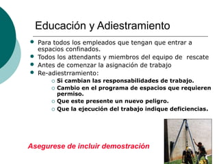 Educación y Adiestramiento
• Para todos los empleados que tengan que entrar a
espacios confinados.
• Todos los attendants y miembros del equipo de rescate
• Antes de comenzar la asignación de trabajo
• Re-adiestrramiento:
 Si cambian las responsabilidades de trabajo.
 Cambio en el programa de espacios que requieren
permiso.
 Que este presente un nuevo peligro.
 Que la ejecución del trabajo indique deficiencias.
Asegurese de incluir demostración
 