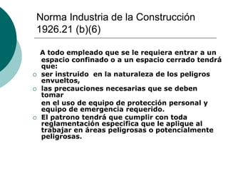 Norma Industria de la Construcción
1926.21 (b)(6)
A todo empleado que se le requiera entrar a un
espacio confinado o a un espacio cerrado tendrá
que:
 ser instruido en la naturaleza de los peligros
envueltos,
 las precauciones necesarias que se deben
tomar
en el uso de equipo de protección personal y
equipo de emergencia requerido.
 El patrono tendrá que cumplir con toda
reglamentación especifica que le aplique al
trabajar en áreas peligrosas o potencialmente
peligrosas.
 