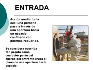 ENTRADA
Acción mediante la
cual una persona
pasa a través de
una apertura hacia
un espacio
confinado con
permiso requerido.
Se considera ocurrida
tan pronto como
cualquier parte del
cuerpo del entrante cruza el
plano de una apertura hacia
espacio.
 