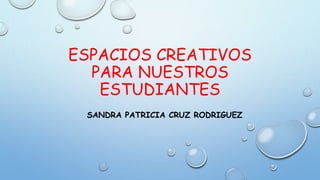 ESPACIOS CREATIVOS
PARA NUESTROS
ESTUDIANTES
SANDRA PATRICIA CRUZ RODRIGUEZ
 