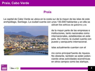 Praia
La capital de Cabo Verde se ubica en la costa sur de la mayor de las islas de este
archipiélago, Santiago. La ciudad cuenta con unos 130.000 habitantes y en ella se
ubican los edificios de gobierno y es
sede
de la mayor parte de las empresas e
instituciones, tanto nacionales como
internacionales, establecidas en este
país. Así mismo, la ciudad cuenta con
puesto y aeropuerto internacional.
Las
islas actualmente cuentan con el
turis-
mo como principal fuente de riqueza.
No obstante, también se están poten-
ciando otras actividades económicas
en otros campos como las startups.
Praia, Cabo Verde
3
 