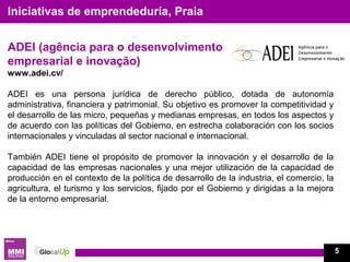 ADEI (agência para o desenvolvimento
empresarial e inovação)
www.adei.cv/
ADEI es una persona jurídica de derecho público, dotada de autonomía
administrativa, financiera y patrimonial. Su objetivo es promover la competitividad y
el desarrollo de las micro, pequeñas y medianas empresas, en todos los aspectos y
de acuerdo con las políticas del Gobierno, en estrecha colaboración con los socios
internacionales y vinculadas al sector nacional e internacional.
También ADEI tiene el propósito de promover la innovación y el desarrollo de la
capacidad de las empresas nacionales y una mejor utilización de la capacidad de
producción en el contexto de la política de desarrollo de la industria, el comercio, la
agricultura, el turismo y los servicios, fijado por el Gobierno y dirigidas a la mejora
de la entorno empresarial.
Iniciativas de emprendeduría, Praia
5
 