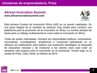 African Innovation Summit
www.africainnovationsummit.com/
Esta primera Cumbre de Innovación África (AIS) es un evento catalizador. Es
una parte integral de la cantidad de esfuerzo más amplio para construir una
plataforma para la promoción de la innovación en África. La cumbre sentará las
bases para un diálogo multisectorial en curso sobre la innovación en África.
Todas las partes interesadas, incluidos los responsables políticos, empresarios,
innovadores, investigadores, académicos e inversores participarán en un
esfuerzo de colaboración para realizar una evaluación estratégica, la búsqueda
de soluciones robustas y de involucrar a los actores clave para crear un
ambiente más propicio para la innovación en el continente. Tendrá lugar en la
ciudad de Praia, Cabo Verde, en febrero de 2014.
Iniciativas de emprendeduría, Praia
8
 