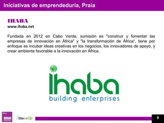 IHABA
www.ihaba.net
Fundada en 2012 en Cabo Verde, sumisión es "construir y fomentar las
empresas de innovación en África" y "la transformación de África“, tiene por
enfoque es incubar ideas creativas en los negocios, los innovadores de apoyo, y
crear ambiente favorable a la innovación en África.
Iniciativas de emprendeduría, Praia
9
 