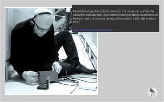 Mi metodología ha sido la creación de redes de puntos de
escucha simultáneas que retransmiten los datos acústicos en
tiempo real a una zona de escucha común ( sitio de la escul-
tura )
http://www.resoundings.org/
 