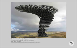Escultura sonora, “Canto árbol” que produce sonidos debido al
viento. Situada en el paisaje de Lancashire (England)
Mike Tonkin y Anna Liu
http://arquitecturassonoras.produccionesluminosas.com/2012/10/el-arbol-que-canta-y-entona.html
 