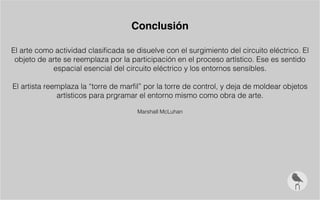 Conclusión
El arte como actividad clasificada se disuelve con el surgimiento del circuito eléctrico. El
objeto de arte se reemplaza por la participación en el proceso artístico. Ese es sentido
espacial esencial del circuito eléctrico y los entornos sensibles.
El artista reemplaza la “torre de marfil” por la torre de control, y deja de moldear objetos
artísticos para prgramar el entorno mismo como obra de arte.
Marshall McLuhan
 