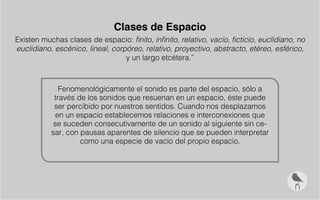 Clases de Espacio
Existen muchas clases de espacio: finito, infinito, relativo, vacío, ficticio, euclidiano, no
euclidiano, escénico, lineal, corpóreo, relativo, proyectivo, abstracto, etéreo, esférico,
y un largo etcétera.”
Fenomenológicamente el sonido es parte del espacio, sólo a
través de los sonidos que resuenan en un espacio, éste puede
ser percibido por nuestros sentidos. Cuando nos desplazamos
en un espacio establecemos relaciones e interconexiones que
se suceden consecutivamente de un sonido al siguiente sin ce-
sar, con pausas aparentes de silencio que se pueden interpretar
como una especie de vacío del propio espacio.
 