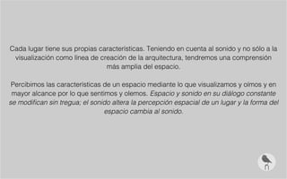Cada lugar tiene sus propias características. Teniendo en cuenta al sonido y no sólo a la
visualización como línea de creación de la arquitectura, tendremos una comprensión
más amplia del espacio.
Percibimos las características de un espacio mediante lo que visualizamos y oímos y en
mayor alcance por lo que sentimos y olemos. Espacio y sonido en su diálogo constante
se modifican sin tregua; el sonido altera la percepción espacial de un lugar y la forma del
espacio cambia al sonido.
 