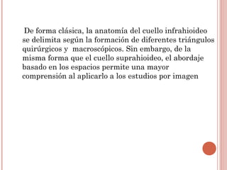 De forma clásica, la anatomía del cuello infrahioideo
se delimita según la formación de diferentes triángulos
quirúrgicos y macroscópicos. Sin embargo, de la
misma forma que el cuello suprahioideo, el abordaje
basado en los espacios permite una mayor
comprensión al aplicarlo a los estudios por imagen
 