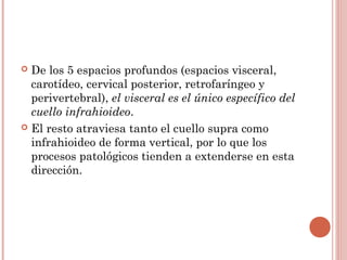  De los 5 espacios profundos (espacios visceral,
carotídeo, cervical posterior, retrofaríngeo y
perivertebral), el visceral es el único específico del
cuello infrahioideo.
 El resto atraviesa tanto el cuello supra como
infrahioideo de forma vertical, por lo que los
procesos patológicos tienden a extenderse en esta
dirección.
 