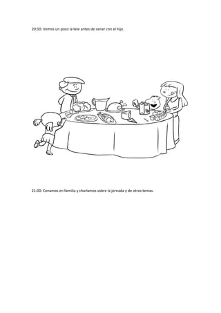 20:00: Vemos un poco la tele antes de cenar con el hijo. 
21:00: Cenamos en familia y charlamos sobre la jornada y de otros temas. 
 