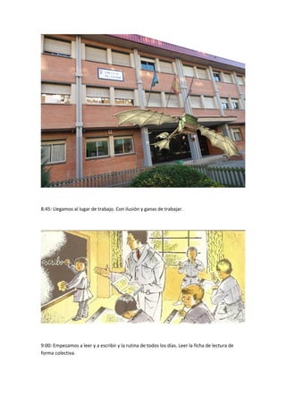 8:45: Llegamos al lugar de trabajo. Con ilusión y ganas de trabajar. 
9:00: Empezamos a leer y a escribir y la rutina de todos los días. Leer la ficha de lectura de 
forma colectiva. 
 