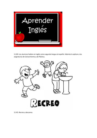 11:00: Los alumnos hablan en inglés como segunda lengua al español. Además lo aplican a las 
asignaturas de Conocimiento y de Plástica. 
11:45: Recreo y descanso. 
 