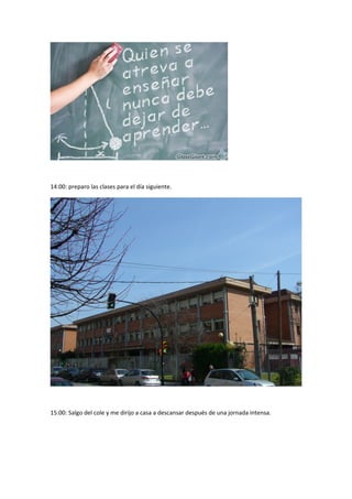 14:00: preparo las clases para el día siguiente. 
15:00: Salgo del cole y me dirijo a casa a descansar después de una jornada intensa. 
 