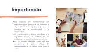 Importancia
Los espacios de mantenimiento son
esenciales para garantizar la fiabilidad y
disponibilidad de los equipos, lo que a su vez
impacta en la productividad y la
rentabilidad.
Un mantenimiento eficiente contribuye a la
seguridad laboral, la calidad de los
productos y el cumplimiento de normativas.
En un entorno industrial cada vez más
competitivo, la gestión eficaz del
mantenimiento es un factor clave para el
éxito.
 