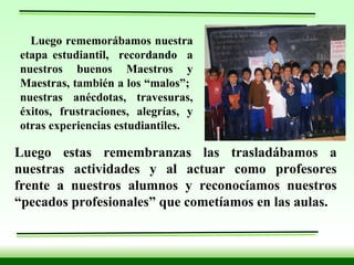 Luego rememorábamos nuestra etapa estudiantil,  recordando  a nuestros buenos Maestros y Maestras, también a los “malos”;  nuestras anécdotas, travesuras, éxitos, frustraciones, alegrías, y otras experiencias estudiantiles. Luego estas remembranzas las trasladábamos a nuestras actividades y al actuar como profesores frente a nuestros alumnos y reconocíamos nuestros “pecados profesionales” que cometíamos en las aulas. 