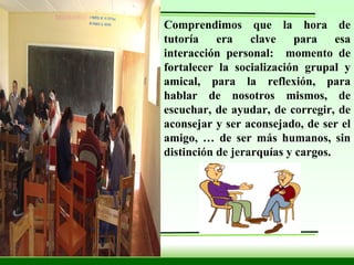 Comprendimos que la hora de tutoría era clave para esa interacción personal:  momento de fortalecer la socialización grupal y amical, para la reflexión, para hablar de nosotros mismos, de escuchar, de ayudar, de corregir, de aconsejar y ser aconsejado, de ser el amigo, … de ser más humanos, sin distinción de jerarquías y cargos. 