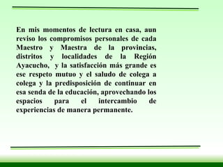 En mis momentos de lectura en casa, aun reviso los compromisos personales de cada Maestro y Maestra de la provincias, distritos y localidades de la Región Ayacucho,  y la satisfacción más grande es ese respeto mutuo y el saludo de colega a colega y la predisposición de continuar en esa senda de la educación, aprovechando los espacios para el intercambio de experiencias de manera permanente.   