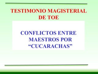 TESTIMONIO MAGISTERIAL DE TOE CONFLICTOS ENTRE MAESTROS POR “CUCARACHAS” 