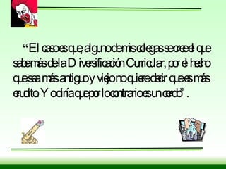 “ El caso es que, alguno de mis colegas se cree el que sabe más de la Diversificación Curricular, por el hecho que sea más antiguo y viejo no quiere decir que es más erudito. Yo diría que por lo contrario es un cerdo”. 