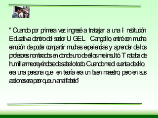 “ Cuando por primera vez ingresé a trabajar a una Institución Educativa dentro del sector UGEL Cangallo, entré con mucha emoción de poder compartir muchas experiencias y aprender de los profesores nombrados en donde uno de ellos me insultó. Trataba de humillarme creyéndose de sabe lo todo. Cuando me di cuenta de ello,  era una persona que  en teoría era un buen maestro, pero en sus acciones era peor que un analfabeto” 