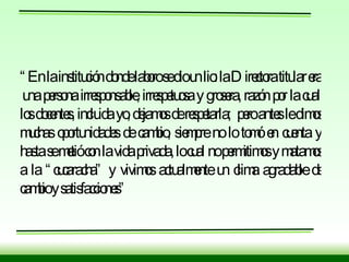 “ En la institución donde laboro se dio un lio: la Directora titular era  una persona irresponsable, irrespetuosa y grosera, razón por la cual los docentes, incluida yo, dejamos de respetarla;  pero antes le dimos muchas oportunidades de cambio, siempre no lo tomó en cuenta y hasta se metió con la vida privada, lo cual no permitimos y matamos a la “cucaracha” y vivimos actualmente un clima agradable de cambio y satisfacciones” 