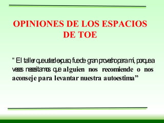 OPINIONES DE LOS ESPACIOS DE TOE “ El taller que usted expuso, fue de  gran provecho para mí, porque a veces necesitamos que  alguien nos recomiende o nos aconseje para levantar nuestra autoestima” 