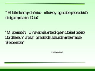 “ El taller fue muy dinámico -  reflexivo y  agradable, pero se olvidó  de algo importante:  Dios” “ Mi apreciación:  Una vez más, entendí que en tutoría el profesor tutor debe se un “artista” para abordar adecuadamente temas de reflexión escolar” Prof. Maysha Sulca C 