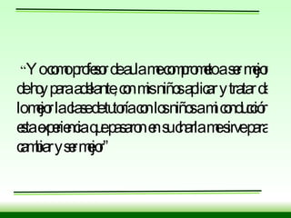 “ Yo como profesor de aula me comprometo a ser mejor de hoy para adelante, con mis niños aplicar y tratar de lo mejor la clase de tutoría con los niños a mi conducción esta experiencia que pasaron en su charla me sirve para cambiar y ser mejor” 