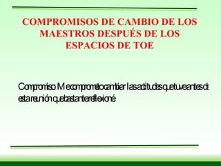 COMPROMISOS DE CAMBIO DE LOS MAESTROS DESPUÉS DE LOS ESPACIOS DE TOE Compromiso: Me comprometo cambiar las actitudes que tuve antes de esta reunión que bastante reflexioné. 