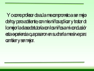 Yo como profesor de aula me comprometo a ser mejor de hoy para adelante, con mis niños aplicar y tratar de lo mejor la clase de tutoría con los niños a mi conducción esta experiencia que pasaron en su charla me sirve para cambiar y ser mejor. 